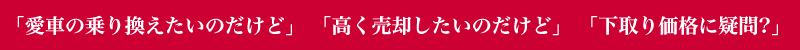 「愛車の乗り換えたいのだけど」 「高く売却したいのだけど」 「下取り価格に疑問?」